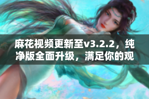 麻花视频更新至v3.2.2，纯净版全面升级，满足你的观影需求