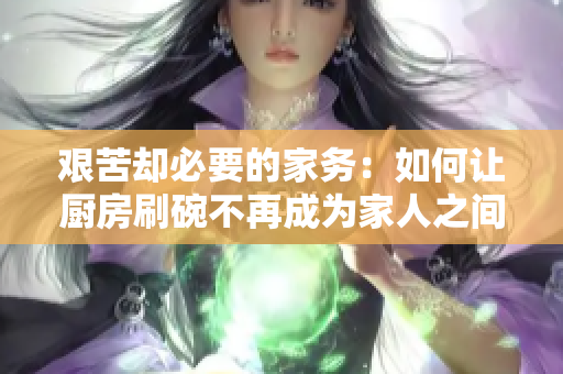 艰苦却必要的家务：如何让厨房刷碗不再成为家人之间的矛盾