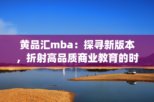 黄品汇mba：探寻新版本，折射高品质商业教育的时代风采(1)