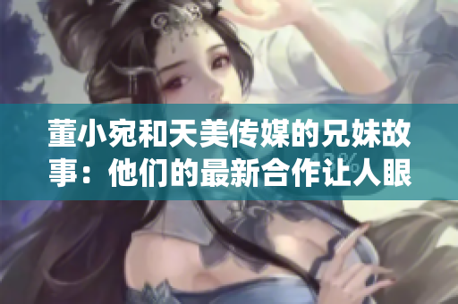 董小宛和天美传媒的兄妹故事：他们的最新合作让人眼前一亮(1)