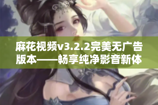 麻花视频v3.2.2完美无广告版本——畅享纯净影音新体验