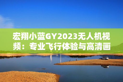 宏翔小蓝GY2023无人机视频：专业飞行体验与高清画质震撼呈现