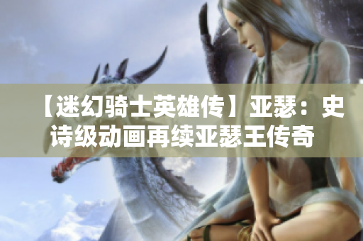 【迷幻骑士英雄传】亚瑟：史诗级动画再续亚瑟王传奇