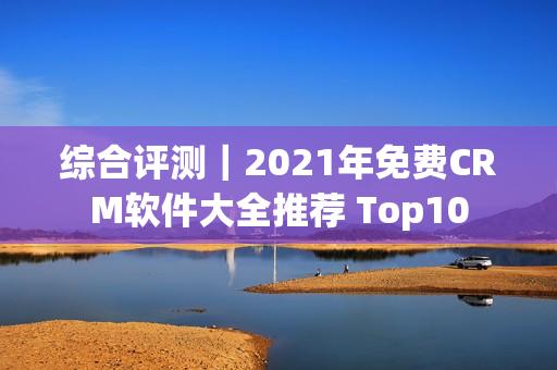 综合评测｜2021年免费CRM软件大全推荐 Top10