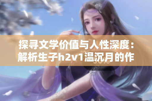 探寻文学价值与人性深度：解析生子h2v1温沉月的作品精髓