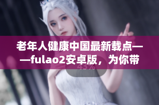 老年人健康中国最新载点——fulao2安卓版，为你带来全新体验(1)