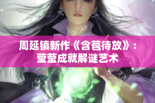 周延镇新作《含苞待放》：莹莹成就解谜艺术