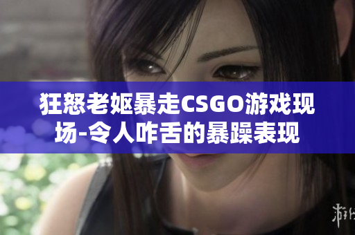 狂怒老妪暴走CSGO游戏现场-令人咋舌的暴躁表现