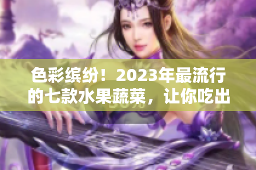 色彩缤纷！2023年最流行的七款水果蔬菜，让你吃出健康和美味