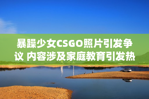 暴躁少女CSGO照片引发争议 内容涉及家庭教育引发热议(1)