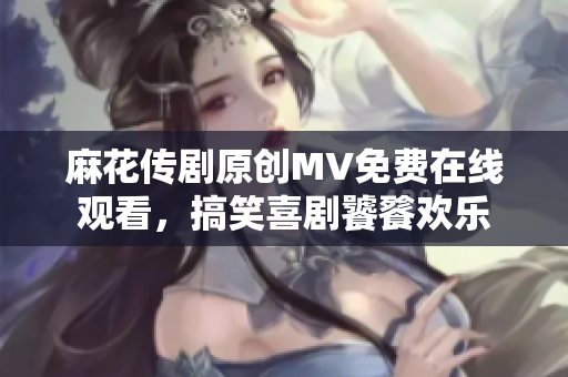 麻花传剧原创MV免费在线观看，搞笑喜剧饕餮欢乐