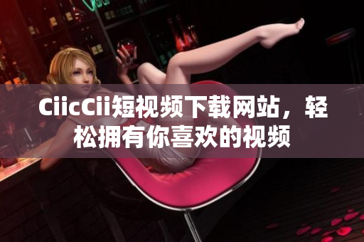 CiicCii短视频下载网站，轻松拥有你喜欢的视频