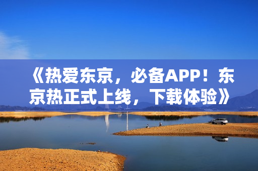 《热爱东京，必备APP！东京热正式上线，下载体验》