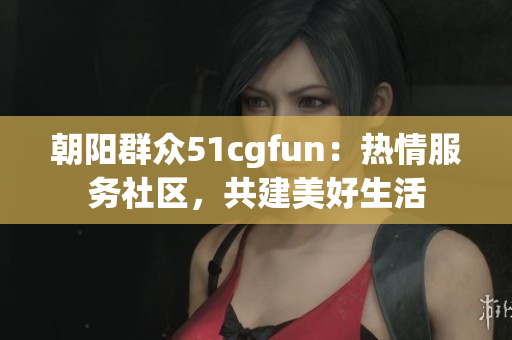 朝阳群众51cgfun：热情服务社区，共建美好生活