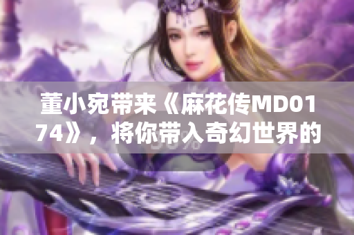 董小宛带来《麻花传MD0174》，将你带入奇幻世界的新篇章