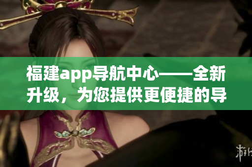 福建app导航中心——全新升级，为您提供更便捷的导航服务(1)