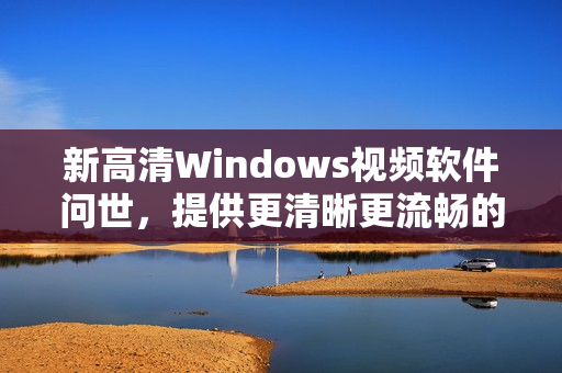 新高清Windows视频软件问世，提供更清晰更流畅的视频体验