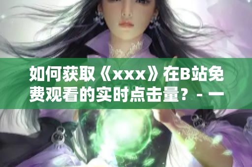 如何获取《xxx》在B站免费观看的实时点击量？- 一个编辑的调查与分享