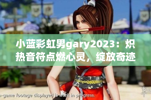 小蓝彩虹男gary2023：炽热音符点燃心灵，绽放奇迹旋律！