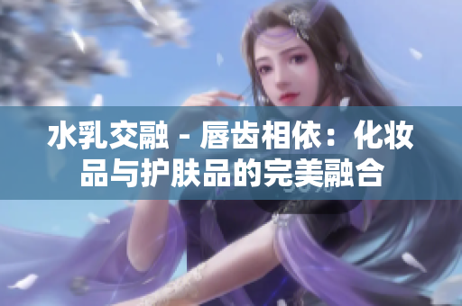 水乳交融 - 唇齿相依：化妆品与护肤品的完美融合