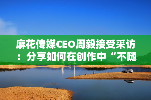 麻花传媒CEO周毅接受采访：分享如何在创作中“不随波逐流”的秘诀