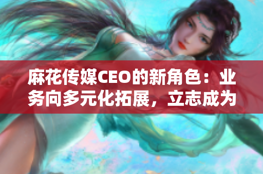 麻花传媒CEO的新角色：业务向多元化拓展，立志成为中国娱乐业的巨头