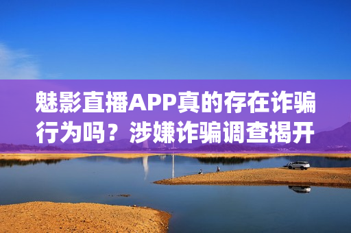 魅影直播APP真的存在诈骗行为吗？涉嫌诈骗调查揭开真相(1)