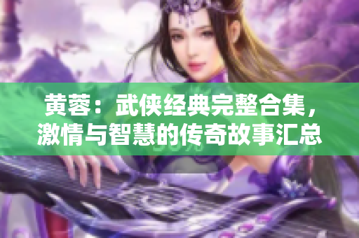 黄蓉：武侠经典完整合集，激情与智慧的传奇故事汇总