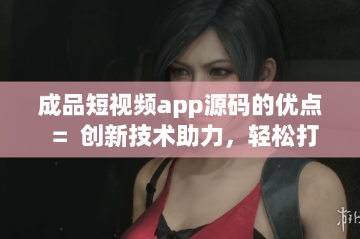 成品短视频app源码的优点  =  创新技术助力，轻松打造个性化成品短视频应用