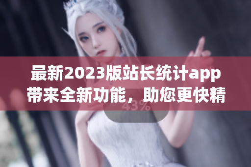 最新2023版站长统计app带来全新功能，助您更快精准统计数据(1)