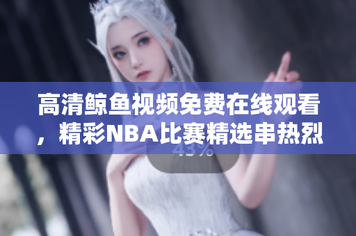 高清鲸鱼视频免费在线观看，精彩NBA比赛精选串热烈呈现