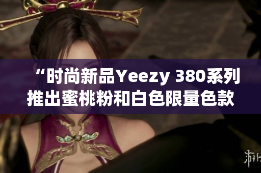 “时尚新品Yeezy 380系列推出蜜桃粉和白色限量色款”