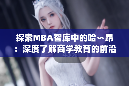 探索MBA智库中的哈∽昂：深度了解商学教育的前沿发展(1)