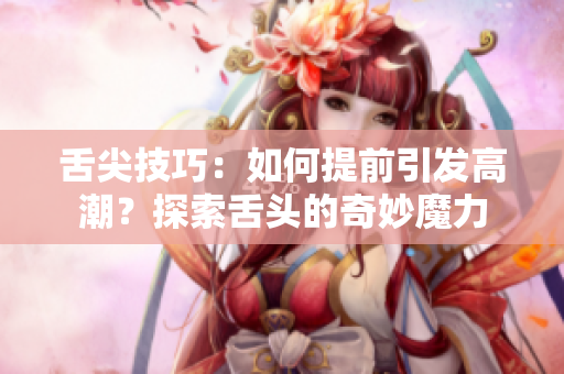 舌尖技巧：如何提前引发高潮？探索舌头的奇妙魔力