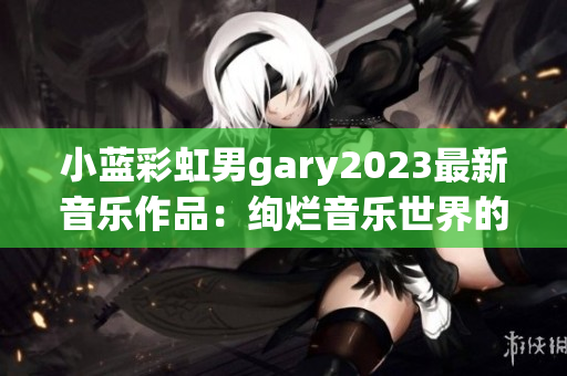 小蓝彩虹男gary2023最新音乐作品：绚烂音乐世界的探索与创新