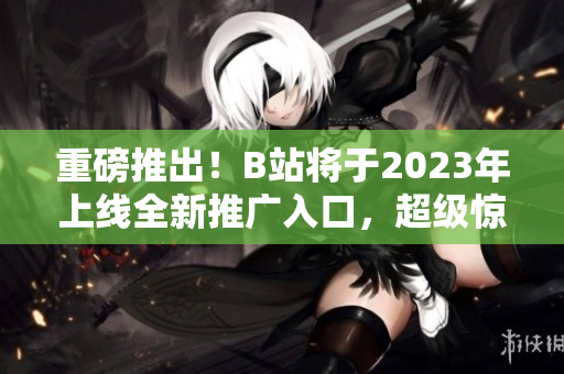 重磅推出！B站将于2023年上线全新推广入口，超级惊喜！