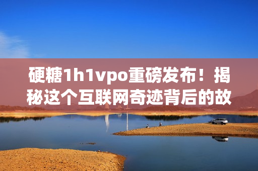 硬糖1h1vpo重磅发布！揭秘这个互联网奇迹背后的故事！