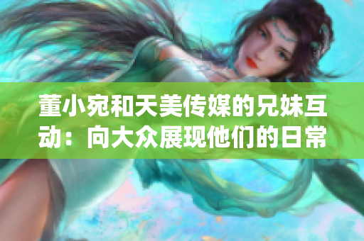 董小宛和天美传媒的兄妹互动：向大众展现他们的日常生活(1)