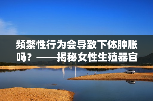 频繁性行为会导致下体肿胀吗？——揭秘女性生殖器官变化。