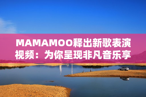 MAMAMOO释出新歌表演视频：为你呈现非凡音乐享受