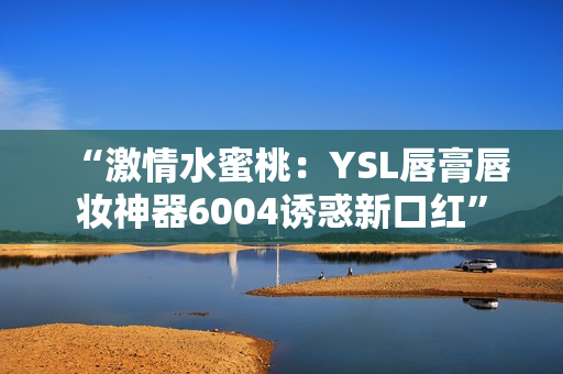 “激情水蜜桃：YSL唇膏唇妆神器6004诱惑新口红”