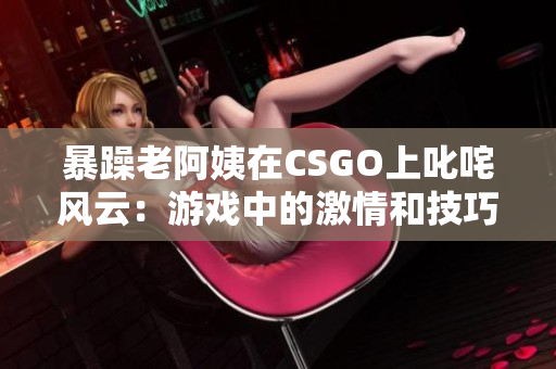 暴躁老阿姨在CSGO上叱咤风云：游戏中的激情和技巧！