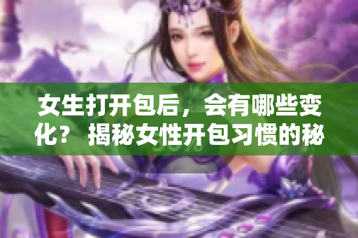 女生打开包后，会有哪些变化？ 揭秘女性开包习惯的秘密