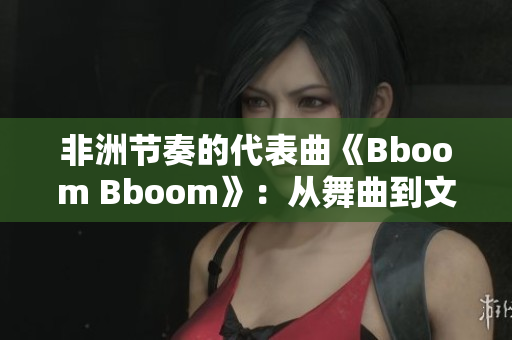 非洲节奏的代表曲《Bboom Bboom》：从舞曲到文化现象!