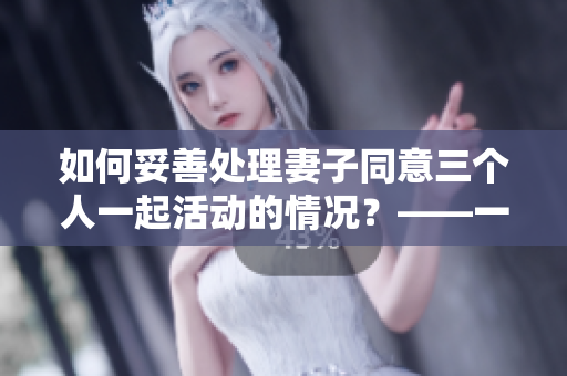 如何妥善处理妻子同意三个人一起活动的情况？——一篇实用建议文章。