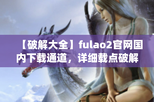 【破解大全】fulao2官网国内下载通道，详细载点破解大揭秘(1)