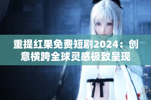 重提红果免费短剧2024：创意横跨全球灵感极致呈现