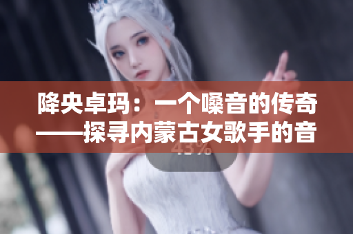 降央卓玛：一个嗓音的传奇——探寻内蒙古女歌手的音乐之路