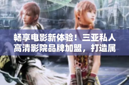 畅享电影新体验！三亚私人高清影院品牌加盟，打造属于自己的豪华影院