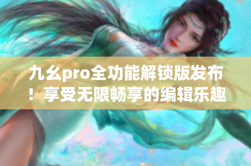 九幺pro全功能解锁版发布！享受无限畅享的编辑乐趣